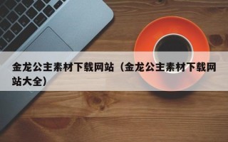 郴州金龙公主素材下载网站（金龙公主素材下载网站大全）