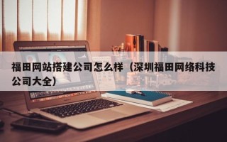 郴州福田网站搭建公司怎么样（深圳福田网络科技公司大全）