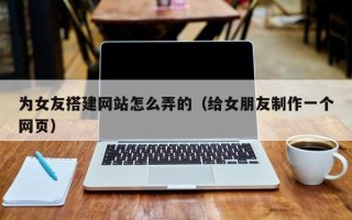 郴州为女友搭建网站怎么弄的（给女朋友制作一个网页）